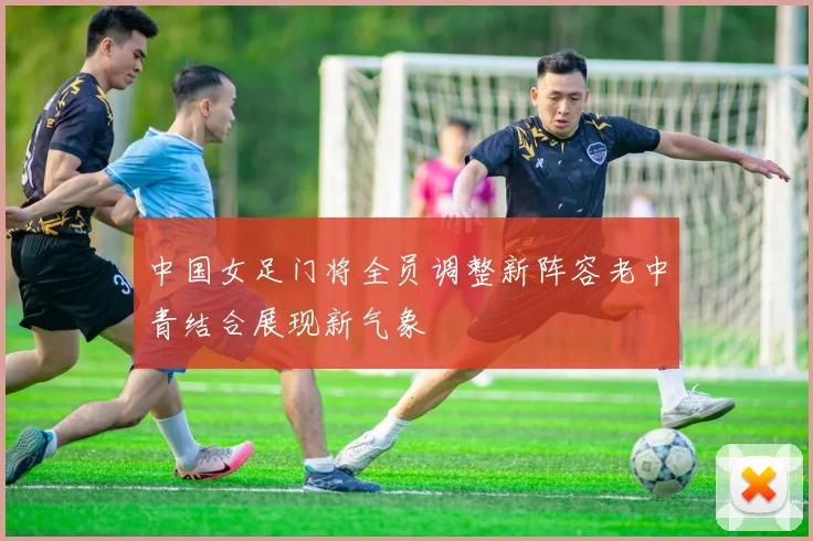 中国女足门将全员调整新阵容老中青结合展现新气象