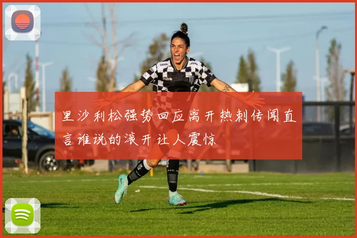 里沙利松强势回应离开热刺传闻直言谁说的滚开让人震惊