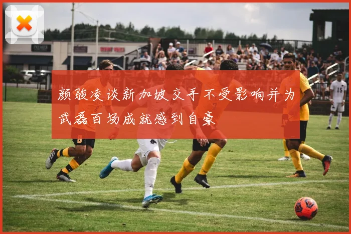 颜骏凌谈新加坡交手不受影响并为武磊百场成就感到自豪