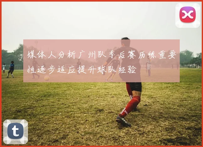 媒体人分析广州队季后赛历练重要性逐步适应提升球队经验