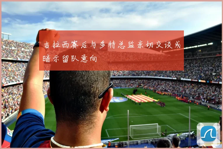 吉拉西赛后与多特总监亲切交谈或暗示留队意向