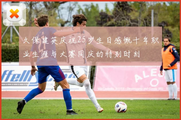 久保建英庆祝25岁生日感慨十年职业生涯与大赛同庆的特别时刻