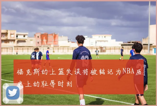 福克斯的上篮失误将被铭记为NBA历史上的耻辱时刻