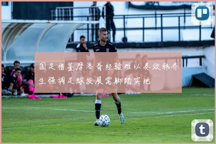 国足借鉴摩洛哥经验难以奏效韩乔生强调足球发展需脚踏实地