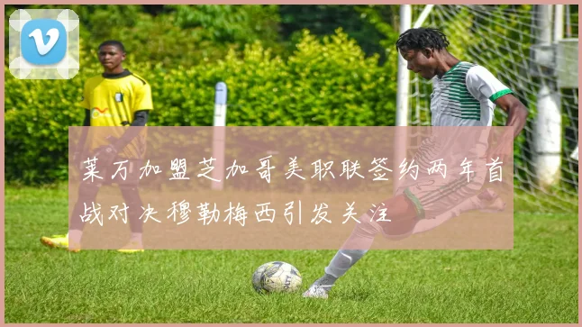 莱万加盟芝加哥美职联签约两年首战对决穆勒梅西引发关注