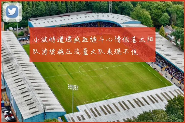 小波特遭遇疯狂缠斗心情低落太阳队持续施压流量大队表现不佳