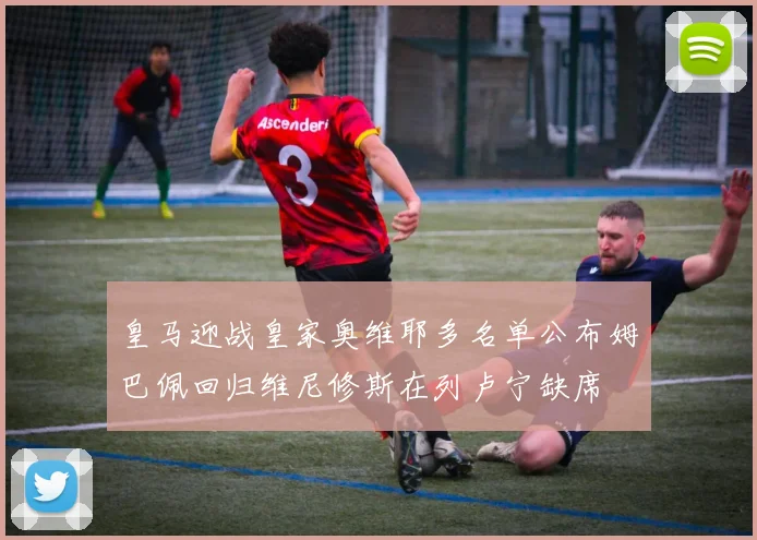 皇马迎战皇家奥维耶多名单公布姆巴佩回归维尼修斯在列卢宁缺席
