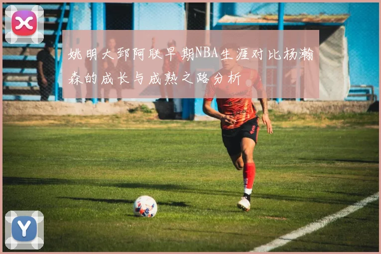 姚明大郅阿联早期NBA生涯对比杨瀚森的成长与成熟之路分析