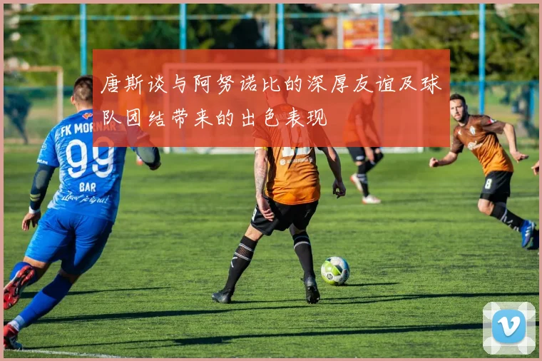 唐斯谈与阿努诺比的深厚友谊及球队团结带来的出色表现