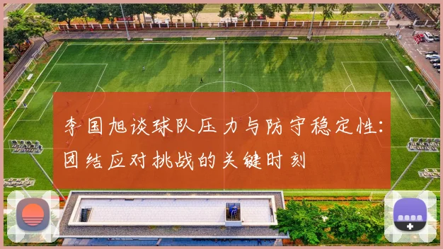李国旭谈球队压力与防守稳定性：团结应对挑战的关键时刻
