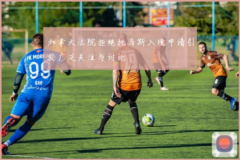 加拿大法院拒绝托马斯入境申请引发广泛关注与讨论