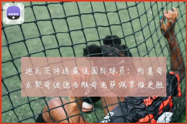 迪瓦茨评选最佳国际球员：约基奇东契奇彼德洛维奇老萨佩贾谁更胜一筹