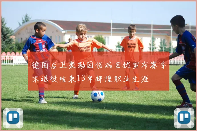 德国后卫聚勒因伤病困扰宣布赛季末退役结束13年辉煌职业生涯