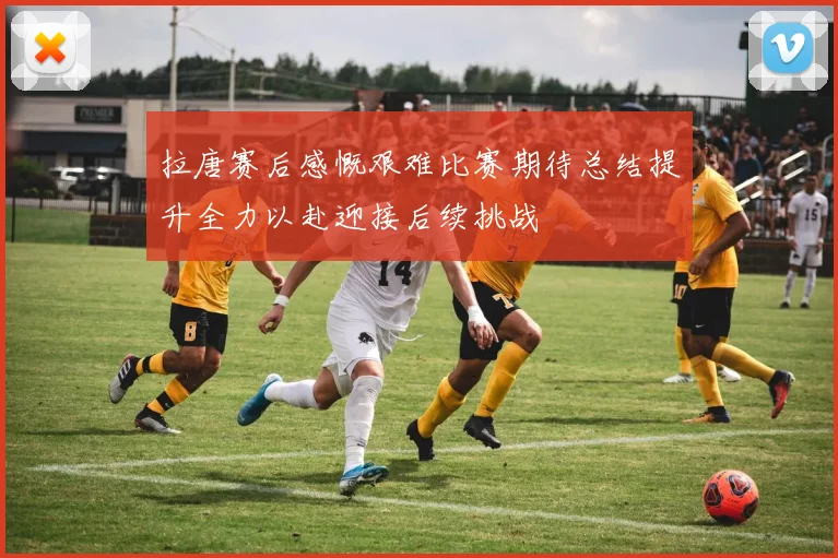 拉唐赛后感慨艰难比赛期待总结提升全力以赴迎接后续挑战