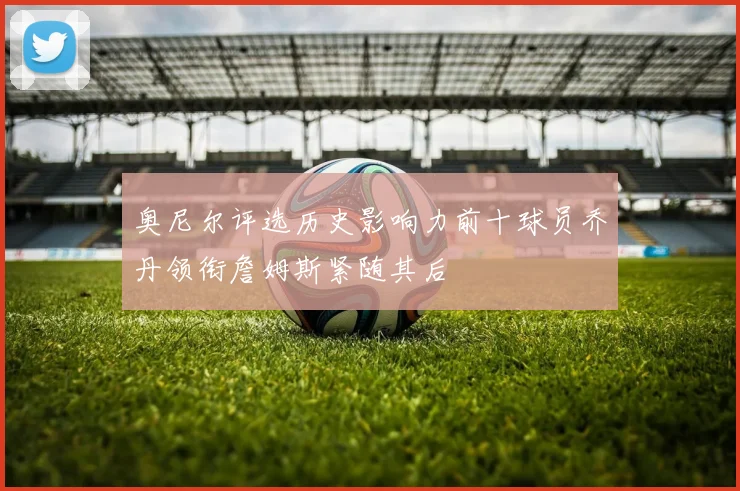奥尼尔评选历史影响力前十球员乔丹领衔詹姆斯紧随其后