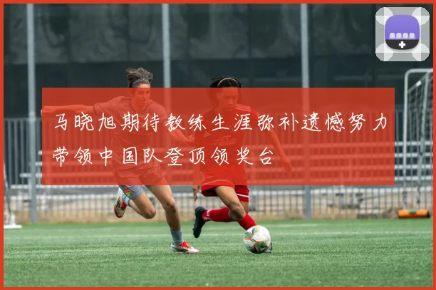 马晓旭期待教练生涯弥补遗憾努力带领中国队登顶领奖台