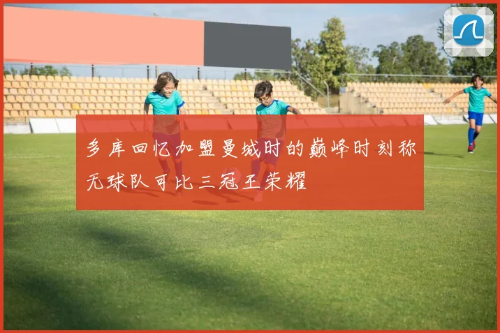 多库回忆加盟曼城时的巅峰时刻称无球队可比三冠王荣耀