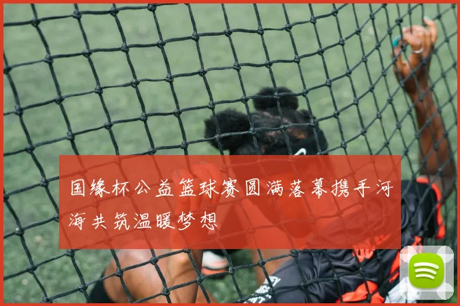 国缘杯公益篮球赛圆满落幕携手河海共筑温暖梦想