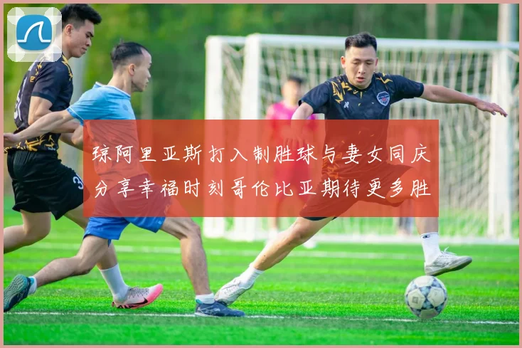 琼阿里亚斯打入制胜球与妻女同庆分享幸福时刻哥伦比亚期待更多胜利