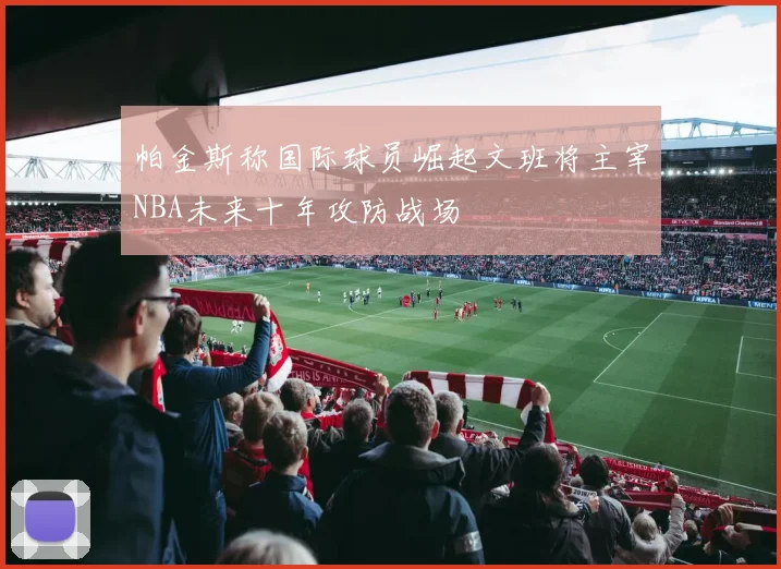 帕金斯称国际球员崛起文班将主宰NBA未来十年攻防战场