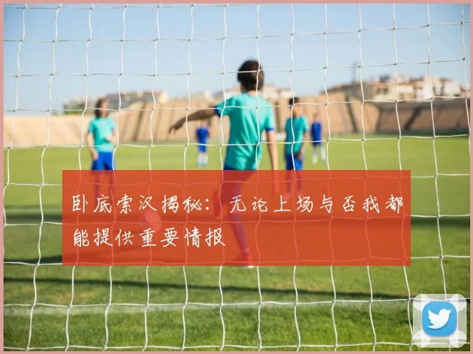 卧底索汉揭秘：无论上场与否我都能提供重要情报